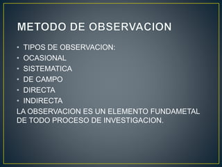 • TIPOS DE OBSERVACION: 
• OCASIONAL 
• SISTEMATICA 
• DE CAMPO 
• DIRECTA 
• INDIRECTA 
LA OBSERVACION ES UN ELEMENTO FUNDAMETAL 
DE TODO PROCESO DE INVESTIGACION. 
 