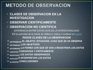 • CLASES DE OBSERVACION EN LA 
INVESTIGACION 
• OBSERVAR CIENTIFICAMENTE 
• OBSERVACION NO CIENTIFICA 
DIFERENCIA ENTRE ESTAS DOS ES LA INTENCIONALIDAD 
¨ES la actividad de la mente se refiere a, indica o contiene un objeto¨ 
PASOS CLAVES DE LA OBSERVACION 
 
DETERMINAR EL OBJETO, SITUACION, CASO QUE SE VA OBSERVA 
 
DETERMINAR LOS OBJETIVOS 
 
DETERMINAR LA FORMA CON QUE SE VAN A REGISTRAR LOS DATOS 
 
OBSERVAR CUIDADOSA Y CRITICAMENTE. 
 
REGISTRAR LOS DATOS OBSERVADOS 
 
ANALIZAR E INTERPRETAR LOS DATOS 
 
ELABORAR CONCLUSIONES 
 