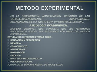 • ES LA OBSERVACION, MANIPULACION, REGISTRO DE LAS 
VARIABLES(DEPENDIENTE, INDEPENDIENTE, 
INTERVINIENTES,ETC), QUE AFECTA UN OBJETO DE ESTUDIO. 
PSICOLOGIA EXPERIMENTAL. 
• DICIPLINA CIENTIFICA QUE CONSIDERA QUE LOS FENOMENOS 
PSICOLOGICOS PUEDEN SER ESTUDIADOS POR MEDIO DEL METODO 
EXPERIMENTAL. 
ESTUDIANDO DIFERENTES TEMAS COMO: 
 SENSACION Y PERCEPCION 
 MEMORIA 
 CONOCIMIENTO 
 APRENDIZAJE 
 MOTIVIACION 
 EMOCION 
 PROCESOS DE DESARROLLO 
 PSICOLOGIA SOCIAL. 
JUNTO CON EL SOPORTE NEURAL DE TODOS ELLOS 
 