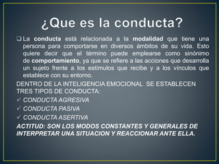  La conducta está relacionada a la modalidad que tiene una 
persona para comportarse en diversos ámbitos de su vida. Esto 
quiere decir que el término puede emplearse como sinónimo 
de comportamiento, ya que se refiere a las acciones que desarrolla 
un sujeto frente a los estímulos que recibe y a los vínculos que 
establece con su entorno. 
DENTRO DE LA INTELIGENCIA EMOCIONAL SE ESTABLECEN 
TRES TIPOS DE CONDUCTA: 
 CONDUCTA AGRESIVA 
 CONDUCTA PASIVA 
 CONDUCTA ASERTIVA 
ACTITUD: SON LOS MODOS CONSTANTES Y GENERALES DE 
INTERPRETAR UNA SITUACION Y REACCIONAR ANTE ELLA. 
 