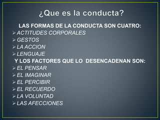 LAS FORMAS DE LA CONDUCTA SON CUATRO: 
ACTITUDES CORPORALES 
GESTOS 
LA ACCION 
LENGUAJE 
Y LOS FACTORES QUE LO DESENCADENAN SON: 
EL PENSAR 
EL IMAGINAR 
EL PERCIBIR 
EL RECUERDO 
LA VOLUNTAD 
LAS AFECCIONES 

