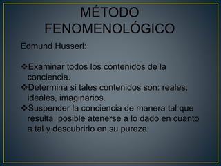 MÉTODO 
FENOMENOLÓGICO 
Edmund Husserl: 
Examinar todos los contenidos de la 
conciencia. 
Determina si tales contenidos son: reales, 
ideales, imaginarios. 
Suspender la conciencia de manera tal que 
resulta posible atenerse a lo dado en cuanto 
a tal y descubrirlo en su pureza. 
 