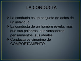 LA CONDUCTA 
 La conducta es un conjunto de actos de 
un individuo. 
 La conducta de un hombre revela, mas 
que sus palabras, sus verdaderos 
pensamientos, sus ideales. 
 Conducta es sinónimo de 
COMPORTAMIENTO. 
 