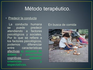 Método terapéutico. 
• Predecir la conducta 
La conducta humana 
se puede predecir 
atendiendo a factores 
psicológicos y sociales. 
Por lo que se refiere a 
los factores psicológicos, 
podemos diferenciar 
entre características 
afectivas ej. estados de 
ánimo y emociones 
cognitivas ejemplo, 
creencias y 
expectativas. 
En busca de comida 
 