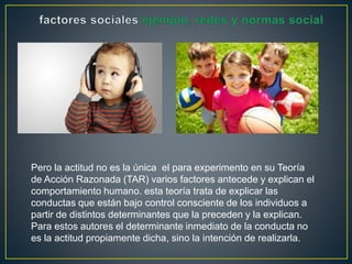 Pero la actitud no es la única el para experimento en su Teoría 
de Acción Razonada (TAR) varios factores antecede y explican el 
comportamiento humano. esta teoría trata de explicar las 
conductas que están bajo control consciente de los individuos a 
partir de distintos determinantes que la preceden y la explican. 
Para estos autores el determinante inmediato de la conducta no 
es la actitud propiamente dicha, sino la intención de realizarla. 
 