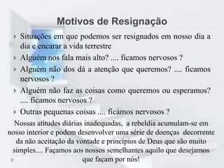Motivos de Resignação
 Situações em que podemos ser resignados em nosso dia a
dia e encarar a vida terrestre
 Alguém nos fala mais alto? .... ficamos nervosos ?
 Alguém não dos dá a atenção que queremos? .... ficamos
nervosos ?
 Alguém não faz as coisas como queremos ou esperamos?
.... ficamos nervosos ?
 Outras pequenas coisas .... ficamos nervosos ?
Nossas atitudes diárias inadequadas, a rebeldia acumulam-se em
nosso interior e podem desenvolver uma série de doenças decorrente
da não aceitação da vontade e princípios de Deus que são muito
simples.... Façamos aos nossos semelhantes aquilo que desejamos
que façam por nós!
 