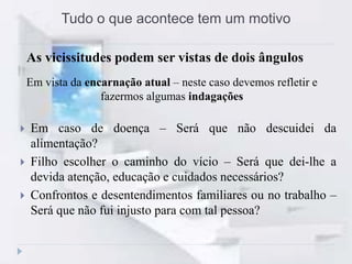 Tudo o que acontece tem um motivo
Em vista da encarnação atual – neste caso devemos refletir e
fazermos algumas indagações
 Em caso de doença – Será que não descuidei da
alimentação?
 Filho escolher o caminho do vício – Será que dei-lhe a
devida atenção, educação e cuidados necessários?
 Confrontos e desentendimentos familiares ou no trabalho –
Será que não fui injusto para com tal pessoa?
As vicissitudes podem ser vistas de dois ângulos
 