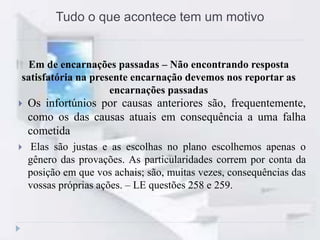 Tudo o que acontece tem um motivo
Em de encarnações passadas – Não encontrando resposta
satisfatória na presente encarnação devemos nos reportar as
encarnações passadas
 Os infortúnios por causas anteriores são, frequentemente,
como os das causas atuais em consequência a uma falha
cometida
 Elas são justas e as escolhas no plano escolhemos apenas o
gênero das provações. As particularidades correm por conta da
posição em que vos achais; são, muitas vezes, consequências das
vossas próprias ações. – LE questões 258 e 259.
 