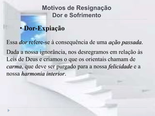 Motivos de Resignação
Dor e Sofrimento
Essa dor refere-se à consequência de uma ação passada.
Dada a nossa ignorância, nos desregramos em relação às
Leis de Deus e criamos o que os orientais chamam de
carma, que deve ser purgado para a nossa felicidade e a
nossa harmonia interior.
• Dor-Expiação
 