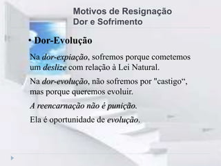 Motivos de Resignação
Dor e Sofrimento
Na dor-expiação, sofremos porque cometemos
um deslize com relação à Lei Natural.
Na dor-evolução, não sofremos por "castigo“,
mas porque queremos evoluir.
A reencarnação não é punição.
Ela é oportunidade de evolução.
• Dor-Evolução
 