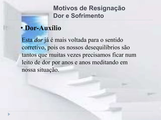 Motivos de Resignação
Dor e Sofrimento
Esta dor já é mais voltada para o sentido
corretivo, pois os nossos desequilíbrios são
tantos que muitas vezes precisamos ficar num
leito de dor por anos e anos meditando em
nossa situação.
• Dor-Auxílio
 