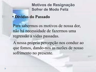 Motivos de Resignação
Sofrer de Modo Feliz
Para sabermos os motivos de nossa dor,
não há necessidade de fazermos uma
regressão a vidas passadas.
A nossa própria percepção nos conduz ao
que fomos, dando-nos as razões de nosso
sofrimento no presente.
• Dívidas do Passado
 