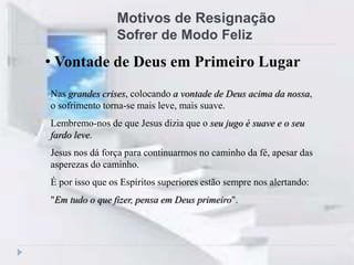 Motivos de Resignação
Sofrer de Modo Feliz
Nas grandes crises, colocando a vontade de Deus acima da nossa,
o sofrimento torna-se mais leve, mais suave.
Lembremo-nos de que Jesus dizia que o seu jugo é suave e o seu
fardo leve.
Jesus nos dá força para continuarmos no caminho da fé, apesar das
asperezas do caminho.
É por isso que os Espíritos superiores estão sempre nos alertando:
"Em tudo o que fizer, pensa em Deus primeiro".
• Vontade de Deus em Primeiro Lugar
 