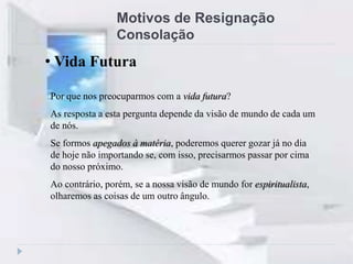 Motivos de Resignação
Consolação
Por que nos preocuparmos com a vida futura?
As resposta a esta pergunta depende da visão de mundo de cada um
de nós.
Se formos apegados à matéria, poderemos querer gozar já no dia
de hoje não importando se, com isso, precisarmos passar por cima
do nosso próximo.
Ao contrário, porém, se a nossa visão de mundo for espiritualista,
olharemos as coisas de um outro ângulo.
• Vida Futura
 