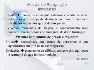 Motivos de Resignação
Introdução
Vida  tempo especial que estamos vivendo na terra,
onde temos o ensejo de desfrutar os mais diferentes e
insultados momentos que podemos passar
Vivemos momentos de alegria, e contentamento mas,
também, vivemos horas de amargura, de dor e frustração...
Vivemos num mundo de provas e expiações
Provas necessidade que temos de apresentar o que
aprendemos em prol de nosso progresso;
Expiações  pagamento de débitos, conserto dos equívocos
e rearranjo do que foi desarranjado
Raul Teixeira
 