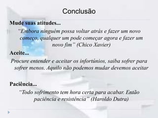 Conclusão
Mude suas atitudes...
“Embora ninguém possa voltar atrás e fazer um novo
começo, qualquer um pode começar agora e fazer um
novo fim” (Chico Xavier)
Aceite...
Procure entender e aceitar os infortúnios, saiba sofrer para
sofrer menos. Aquilo não podemos mudar devemos aceitar
Paciência...
“Todo sofrimento tem hora certa para acabar. Então
paciência e resistência” (Haroldo Dutra)
 