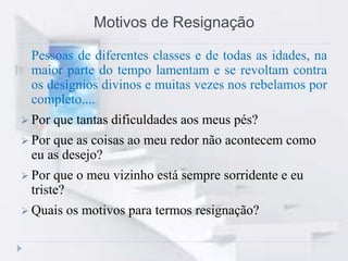 Motivos de Resignação
Pessoas de diferentes classes e de todas as idades, na
maior parte do tempo lamentam e se revoltam contra
os desígnios divinos e muitas vezes nos rebelamos por
completo....
 Por que tantas dificuldades aos meus pés?
 Por que as coisas ao meu redor não acontecem como
eu as desejo?
 Por que o meu vizinho está sempre sorridente e eu
triste?
 Quais os motivos para termos resignação?
 