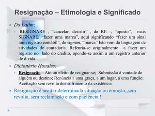 Resignação – Etimologia e Significado
 Do Latim:
 RESIGNARE , “cancelar, desistir” , de RE -, “oposto”, mais
SIGNARE, “fazer uma marca”, aqui significando “fazer um sinal
num registro contábil”, de signum, “marca” Isto vem da linguagem de
atividades de contadoria. Refenria-se originalmente a fazer um
registro no lado do crédito, opondo-se assim a um registro anterior
de dívida.
 Dicionário Houaiss:
 Resignação – Ato ou efeito de resignar-se; Submissão à vontade de
alguém ou destino; Renúncia a uma graça, a um lugar, a uma função;
Aceitação sem revolta dos sofrimento da existência
 Resignação é aceitar determinada situação ou emoção, sem
revolta, sem reclamação e com paciência !
 