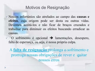  Nossos infortúnios são atrelados ao campo das causas e
efeitos, cuja origem pode ser desta ou outras vidas.
Devemos aceitá-los e não ficar de braços cruzados e
trabalhar para diminuir os efeitos buscando erradicar as
causas.
 O sofrimento é opcional  lamentações, desespero,
falta de esperança, ou seja, é nossa própria culpa.
Motivos de Resignação
A falta de resignação prolonga o sofrimento e
prorroga nossas obrigações de rever e quitar
nossos erros
 