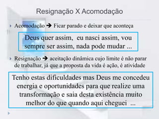 Resignação X Acomodação
 Acomodação  Ficar parado e deixar que aconteça
 Resignação  aceitação dinâmica cujo limite é não parar
de trabalhar, já que a proposta da vida é ação, é atividade
Deus quer assim, eu nasci assim, vou
sempre ser assim, nada pode mudar ...
Tenho estas dificuldades mas Deus me concedeu
energia e oportunidades para que realize uma
transformação e saia desta existência muito
melhor do que quando aqui cheguei ...
 