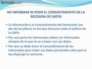 NO INFORMAR NI PEDIR EL CONSENTIMIENTO EN LA
             RECOGIDA DE DATOS

 La información y el consentimiento del interesado son
  dos de los pilares en los que descansa todo el edificio de
  la LOPD.
 Por una parte los interesados deben ser informados
  siempre de lo que se va a hacer con sus datos.
 Por otra se debe tener el consentimiento de los
  interesados para tratar sus datos personales salvo que la
  ley disponga lo contrario.
 