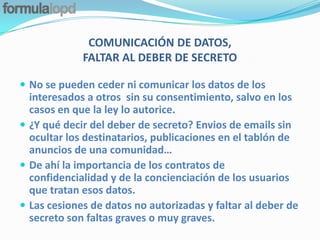 COMUNICACIÓN DE DATOS,
             FALTAR AL DEBER DE SECRETO

 No se pueden ceder ni comunicar los datos de los
  interesados a otros sin su consentimiento, salvo en los
  casos en que la ley lo autorice.
 ¿Y qué decir del deber de secreto? Envios de emails sin
  ocultar los destinatarios, publicaciones en el tablón de
  anuncios de una comunidad…
 De ahí la importancia de los contratos de
  confidencialidad y de la concienciación de los usuarios
  que tratan esos datos.
 Las cesiones de datos no autorizadas y faltar al deber de
  secreto son faltas graves o muy graves.
 