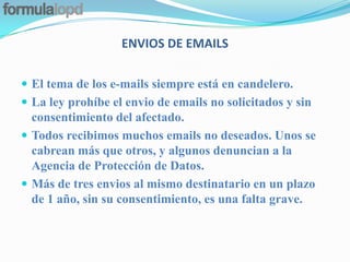 ENVIOS DE EMAILS

 El tema de los e-mails siempre está en candelero.
 La ley prohíbe el envio de emails no solicitados y sin
  consentimiento del afectado.
 Todos recibimos muchos emails no deseados. Unos se
  cabrean más que otros, y algunos denuncian a la
  Agencia de Protección de Datos.
 Más de tres envios al mismo destinatario en un plazo
  de 1 año, sin su consentimiento, es una falta grave.
 