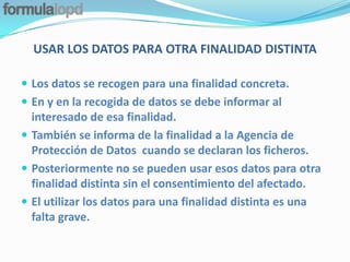 USAR LOS DATOS PARA OTRA FINALIDAD DISTINTA

 Los datos se recogen para una finalidad concreta.
 En y en la recogida de datos se debe informar al
  interesado de esa finalidad.
 También se informa de la finalidad a la Agencia de
  Protección de Datos cuando se declaran los ficheros.
 Posteriormente no se pueden usar esos datos para otra
  finalidad distinta sin el consentimiento del afectado.
 El utilizar los datos para una finalidad distinta es una
  falta grave.
 