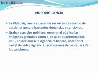 VIDEOVIGILANCIA

 La Videovigilancia a pesar de ser un tema sencillo de
  gestionar genera bastantes denuncias y sanciones.
 Grabar espacios públicos, mostrar al público las
  imágenes grabadas como el caso de supermercados
  LIDL, no declarar a la Agencia el fichero, notener el
  cartel de videovigilancia.. son algunas de las causas de
  las sanciones.
 