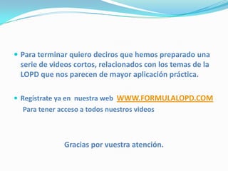 Para terminar quiero deciros que hemos preparado una
 serie de videos cortos, relacionados con los temas de la
 LOPD que nos parecen de mayor aplicación práctica.

 Regístrate ya en nuestra web WWW.FORMULALOPD.COM
  Para tener acceso a todos nuestros videos



              Gracias por vuestra atención.
 