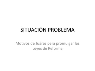 SITUACIÓN PROBLEMA Motivos de Juárez para promulgar las Leyes de Reforma 