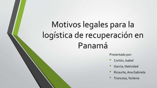 Motivos legales para la
logística de recuperación en
Panamá
Presentad0 por:
• Cortón, Isabel
• García, Natividad
• Ricaurte,Ana Gabriela
• Troncoso,Yorlenis
 