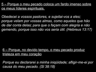 5 – Porque o meu pecado coloca um fardo imenso sobre 
os meus líderes espirituais. 
Obedecei a vossos pastores, e sujeitai-vos a eles; 
porque velam por vossas almas, como aqueles que hão 
de dar conta delas; para que o façam com alegria e não 
gemendo, porque isso não vos seria útil. (Hebreus 13:17) 
6 – Porque, no devido tempo, o meu pecado produz 
tristeza em meu coração 
Porque eu declararei a minha iniqüidade; afligir-me-ei por 
causa do meu pecado. (Sl 38:18) 
 