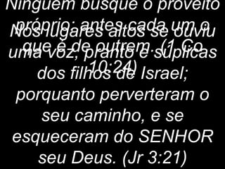 entristece os santos. 
Nos lugares altos se ouviu 
uma voz, pranto e súplicas 
Ninguém busque o proveito 
próprio; antes cada um o 
que é de outrem. (1 Co 
10:24) 
dos filhos de Israel; 
porquanto perverteram o 
seu caminho, e se 
esqueceram do SENHOR 
seu Deus. (Jr 3:21) 
