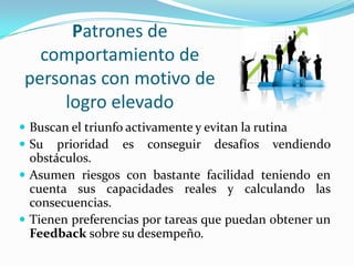 Patrones de
  comportamiento de
personas con motivo de
     logro elevado
 Buscan el triunfo activamente y evitan la rutina
 Su prioridad es conseguir desafíos vendiendo
  obstáculos.
 Asumen riesgos con bastante facilidad teniendo en
  cuenta sus capacidades reales y calculando las
  consecuencias.
 Tienen preferencias por tareas que puedan obtener un
  Feedback sobre su desempeño.
 