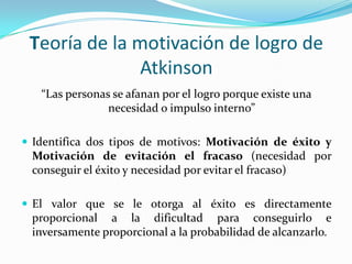 Teoría de la motivación de logro de
               Atkinson
   “Las personas se afanan por el logro porque existe una
                necesidad o impulso interno”

 Identifica dos tipos de motivos: Motivación de éxito y
 Motivación de evitación el fracaso (necesidad por
 conseguir el éxito y necesidad por evitar el fracaso)

 El valor que se le otorga al éxito es directamente
 proporcional a la dificultad para conseguirlo e
 inversamente proporcional a la probabilidad de alcanzarlo.
 