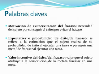 Palabras claves
 Motivación de éxito/evitación del fracaso: necesidad
  del sujeto por conseguir el éxito/por evitar el fracaso

 Expectativa o probabilidad de éxito/de fracaso: se
  refiere a la estimación que el sujeto realiza de su
  probabilidad de éxito al ejecutar una tarea o perseguir una
  meta/ de fracasar al ejecutar una tarea.

 Valor incentivo del éxito/del fracaso: valor que el sujeto
  atribuye a la consecución de la meta/a fracasar en una
  meta.
 
