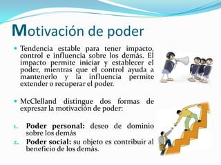 Motivación de poder
 Tendencia estable para tener impacto,
     control e influencia sobre los demás. El
     impacto permite iniciar y establecer el
     poder, mientras que el control ayuda a
     mantenerlo y la influencia permite
     extender o recuperar el poder.

 McClelland distingue dos formas de
     expresar la motivación de poder:

1. Poder personal: deseo de dominio
   sobre los demás
2. Poder social: su objeto es contribuir al
   beneficio de los demás.
 