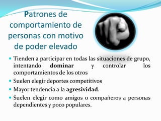 Patrones de
comportamiento de
personas con motivo
 de poder elevado
 Tienden a participar en todas las situaciones de grupo,
  intentando dominar             y controlar    los
  comportamientos de los otros
 Suelen elegir deportes competitivos
 Mayor tendencia a la agresividad.
 Suelen elegir como amigos o compañeros a personas
  dependientes y poco populares.
 