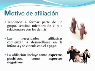 Motivo de afiliación
 Tendencia a formar parte de un
 grupo, sentirse miembro de él y a
 relacionarse con los demás.

 Las      necesidades         afiliativas
 comienzan a desarrollarse en la
 infancia y se vincula con el apego.

 La afiliación incluye tanto aspectos
 positivos,        como        aspectos
 negativos.
 