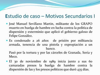 Estudio de caso – Motivos Secundarios I
 José Manuel Sevillano Martin, militante de los GRAPO
  muerto en huelga de hambre en lucha contra la política de
  dispersión y exterminio que aplicó el gobierno galoso de
  Felipe González.
 Es condenado a 26 años de prisión por militancia
  armada, tenencia de una pistola y expropiación a un
                             banco.
  Pasó por la tortura y por las cárceles de Granada, Soria y
  Meco.
 El 30 de noviembre de 1989 inicia junto a sus 60
  camaradas presos la huelga de hambre contra la
  dispersión de las y los presos políticos que duró 435 días.
 