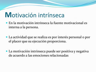 Motivación intrínseca
 En la motivación intrínseca la fuente motivacional es
  interna a la persona.

 La actividad que se realiza es por interés personal o por
  el placer que su ejecución proporciona.

 La motivación intrínseca puede ser positiva y negativa
  de acuerdo a las emociones relacionadas
 