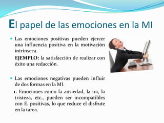 El papel de las emociones en la MI
 Las emociones positivas pueden ejercer
  una influencia positiva en la motivación
  intrínseca.
  EJEMPLO: la satisfacción de realizar con
  éxito una redacción.

 Las emociones negativas pueden influir
  de dos formas en la MI.
 1. Emociones como la ansiedad, la ira, la
  tristeza, etc., pueden ser incompatibles
  con E. positivas, lo que reduce el disfrute
  en la tarea.
 
