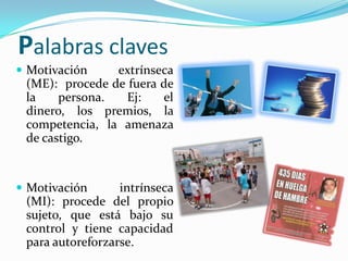 Palabras claves
 Motivación    extrínseca
 (ME): procede de fuera de
 la    persona.   Ej:   el
 dinero, los premios, la
 competencia, la amenaza
 de castigo.


 Motivación      intrínseca
 (MI): procede del propio
 sujeto, que está bajo su
 control y tiene capacidad
 para autoreforzarse.
 