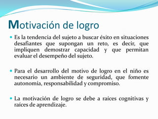 Motivación de logro
 Es la tendencia del sujeto a buscar éxito en situaciones
 desafiantes que supongan un reto, es decir, que
 impliquen demostrar capacidad y que permitan
 evaluar el desempeño del sujeto.

 Para el desarrollo del motivo de logro en el niño es
 necesario un ambiente de seguridad, que fomente
 autonomía, responsabilidad y compromiso.

 La motivación de logro se debe a raíces cognitivas y
 raíces de aprendizaje.
 