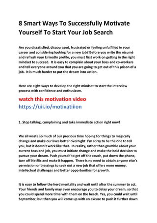 8 Smart Ways To Successfully Motivate
Yourself To Start Your Job Search
Are you dissatisfied, discouraged, frustrated or feeling unfulfilled in your
career and considering looking for a new job? Before you write the résumé
and refresh your LinkedIn profile, you must first work on getting in the right
mindset to succeed. It is easy to complain about your boss and co-workers
and tell everyone around you that you are going to get out of this prison of a
job. It is much harder to put the dream into action.
Here are eight ways to develop the right mindset to start the interview
process with confidence and enthusiasm.
watch this motivation video
https://uii.io/motivatiiion
1. Stop talking, complaining and take immediate action right now!
We all waste so much of our precious time hoping for things to magically
change and make our lives better overnight. I’m sorry to be the one to tell
you, but it doesn’t work like that. In reality, rather than grumble about your
current boss and job, you must initiate change and make the bold decision to
pursue your dream. Push yourself to get off the couch, put down the phone,
turn off Netflix and make it happen. There is no need to obtain anyone else’s
permission or blessings to seek out a new job that offers more money,
intellectual challenges and better opportunities for growth.
It is easy to follow the herd mentality and wait until after the summer to act.
Your friends and family may even encourage you to delay your dream, so that
you could spend more time with them on the beach. Yes, you could wait until
September, but then you will come up with an excuse to push it further down
 