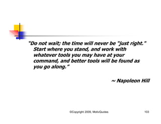 “Do not wait; the time will never be "just right."
Start where you stand, and work with
whatever tools you may have at your
command, and better tools will be found as
you go along.”
~ Napoleon Hill
103©Copyright 2009, MotivQuotes
 