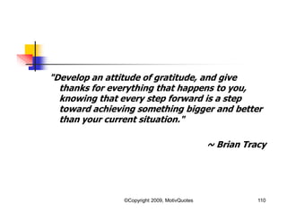 "Develop an attitude of gratitude, and give
thanks for everything that happens to you,
knowing that every step forward is a step
toward achieving something bigger and better
than your current situation."
~ Brian Tracy
110©Copyright 2009, MotivQuotes
 
