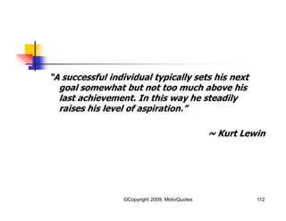 “A successful individual typically sets his next
goal somewhat but not too much above his
last achievement. In this way he steadily
raises his level of aspiration.”
~ Kurt Lewin
112©Copyright 2009, MotivQuotes
 