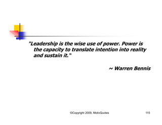 "Leadership is the wise use of power. Power is
the capacity to translate intention into reality
and sustain it.“
~ Warren Bennis
115©Copyright 2009, MotivQuotes
 
